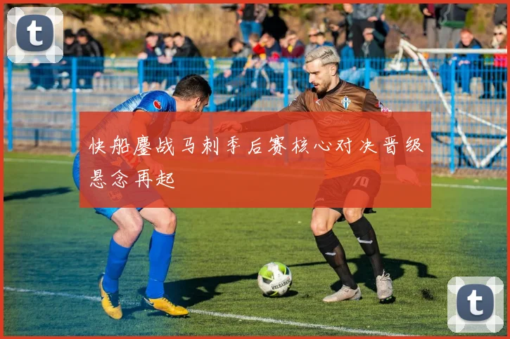 快船鏖战马刺季后赛核心对决晋级悬念再起