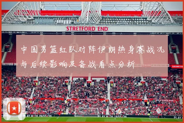 中国男篮红队对阵伊朗热身赛战况与后续影响及备战看点分析
