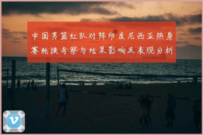 中国男篮红队对阵印度尼西亚热身赛轮换考察与结果影响及表现分析