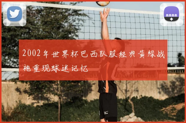 2002年世界杯巴西队服经典黄绿战袍重现球迷记忆