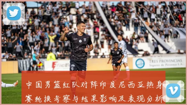 中国男篮红队对阵印度尼西亚热身赛轮换考察与结果影响及表现分析